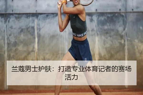 兰蔻男士护肤：打造专业体育记者的赛场活力